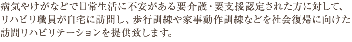 病気やけがなどで日常生活に不安がある方に対して、リハビリ職員が自宅に訪問し、
歩行訓練や家事動作訓練などを社会復帰に向けたリハビリテーションを提供致します。